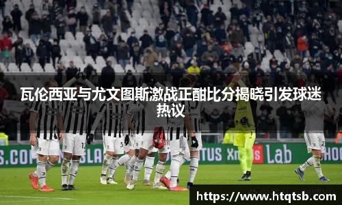瓦伦西亚与尤文图斯激战正酣比分揭晓引发球迷热议
